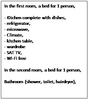 Text Box: In the first room, a bed for 1 person,

- Kitchen complete with dishes,
- refrigerator,
- microwave,
- Climate,
- kitchen table,
- wardrobe
- SAT TV,
- Wi-Fi free

In the second room, a bed for 1 person,

Bathroom (shower, toilet, hairdryer),
