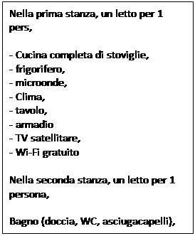 Text Box: Nella prima stanza, un letto per 1 pers,
- Cucina completa di stoviglie,
- frigorifero,
- microonde,
- Clima,
- tavolo,
- armadio
- TV satellitare,
- Wi-Fi gratuito
Nella seconda stanza, un letto per 1 persona,
Bagno (doccia, WC, asciugacapelli),