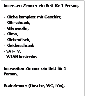 Text Box: Im ersten Zimmer ein Bett fr 1 Person,

- Kche komplett mit Geschirr,
- Khlschrank,
- Mikrowelle,
- Klima,
- Kchentisch,
- Kleiderschrank
- SAT-TV,
- WLAN kostenlos

Im zweiten Zimmer ein Bett fr 1 Person,

Badezimmer (Dusche, WC, Fn),
