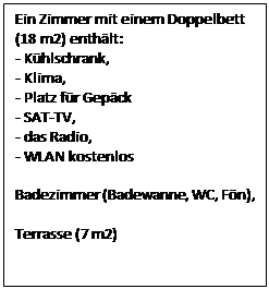 Text Box: Ein Zimmer mit einem Doppelbett (18 m2) enthlt:
- Khlschrank,
- Klima,
- Platz fr Gepck
- SAT-TV,
- das Radio,
- WLAN kostenlos
        
Badezimmer (Badewanne, WC, Fn),

Terrasse (7 m2)
