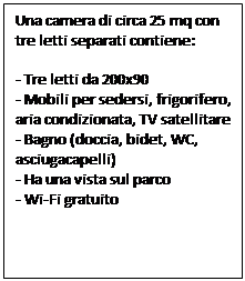 Text Box: Una camera di circa 25 mq con tre letti separati contiene:

- Tre letti da 200x90
- Mobili per sedersi, frigorifero, aria condizionata, TV satellitare
- Bagno (doccia, bidet, WC, asciugacapelli)
- Ha una vista sul parco
- Wi-Fi gratuito
