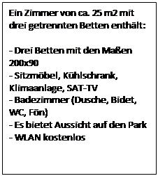 Text Box: Ein Zimmer von ca. 25 m2 mit drei getrennten Betten enthlt:

- Drei Betten mit den Maen 200x90
- Sitzmbel, Khlschrank, Klimaanlage, SAT-TV
- Badezimmer (Dusche, Bidet, WC, Fn)
- Es bietet Aussicht auf den Park
- WLAN kostenlos
