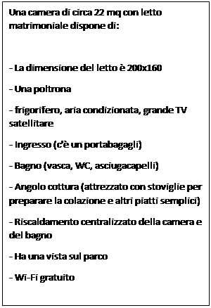 Text Box: Una camera di circa 22 mq con letto matrimoniale dispone di:

- La dimensione del letto  200x160
- Una poltrona
- frigorifero, aria condizionata, grande TV satellitare
- Ingresso (c' un portabagagli)
- Bagno (vasca, WC, asciugacapelli)
- Angolo cottura (attrezzato con stoviglie per preparare la colazione e altri piatti semplici)
- Riscaldamento centralizzato della camera e del bagno
- Ha una vista sul parco
- Wi-Fi gratuito
