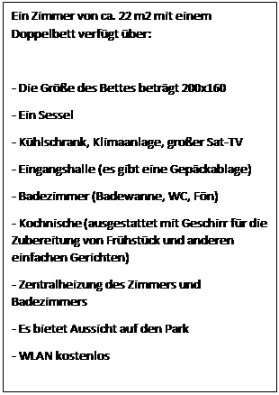 Text Box: Ein Zimmer von ca. 22 m2 mit einem Doppelbett verfgt ber:

- Die Gre des Bettes betrgt 200x160
- Ein Sessel
- Khlschrank, Klimaanlage, groer Sat-TV
- Eingangshalle (es gibt eine Gepckablage)
- Badezimmer (Badewanne, WC, Fn)
- Kochnische (ausgestattet mit Geschirr fr die Zubereitung von Frhstck und anderen einfachen Gerichten)
- Zentralheizung des Zimmers und Badezimmers
- Es bietet Aussicht auf den Park
- WLAN kostenlos
